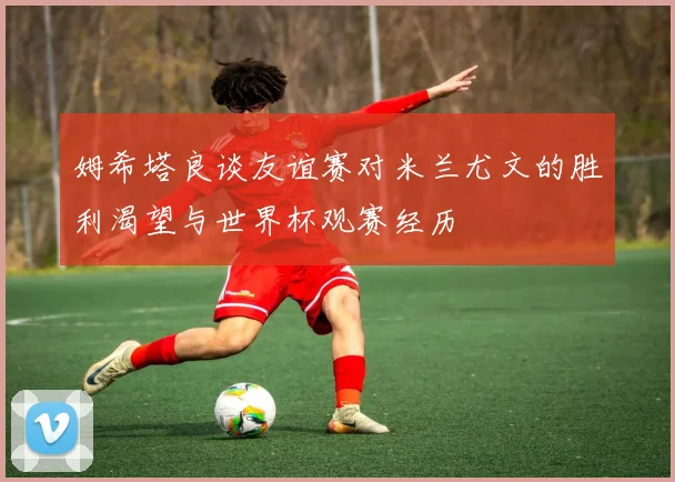 姆希塔良谈友谊赛对米兰尤文的胜利渴望与世界杯观赛经历
