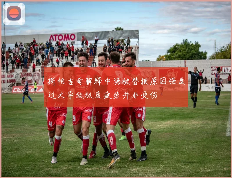 斯帕吉奇解释中场被替换原因强度过大导致极度疲劳并非受伤