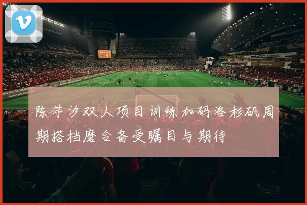 陈芋汐双人项目训练加码洛杉矶周期搭档磨合备受瞩目与期待